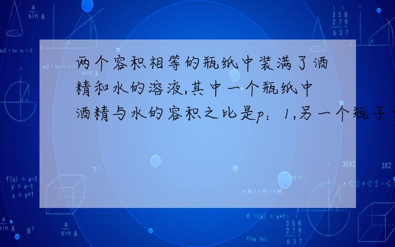 两个容积相等的瓶纸中装满了酒精和水的溶液,其中一个瓶纸中酒精与水的容积之比是p：1,另一个瓶子中酒精