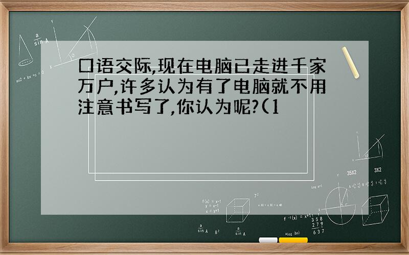 口语交际,现在电脑已走进千家万户,许多认为有了电脑就不用注意书写了,你认为呢?(1