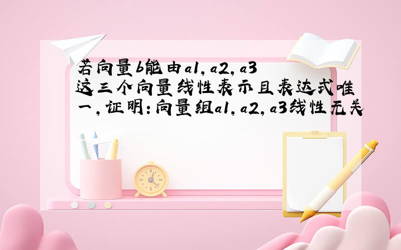 若向量b能由a1,a2,a3这三个向量线性表示且表达式唯一,证明：向量组a1,a2,a3线性无关