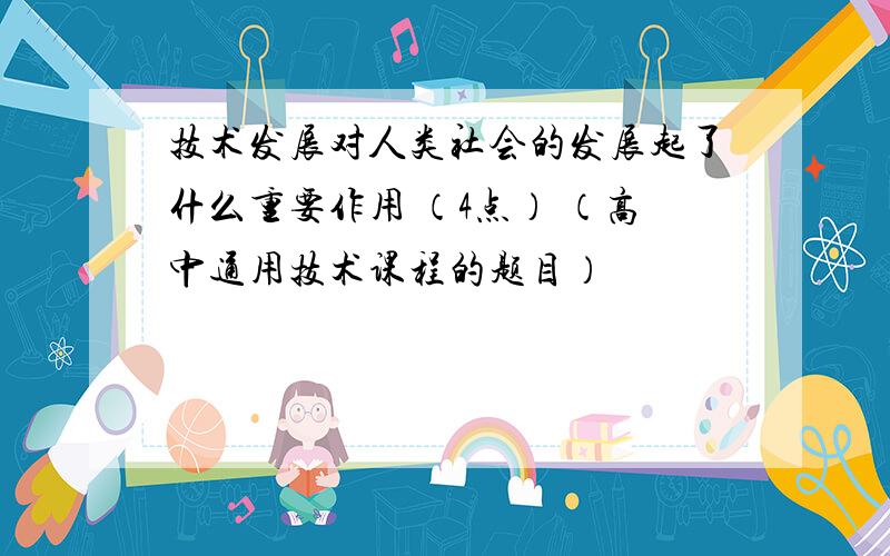 技术发展对人类社会的发展起了什么重要作用 （4点） （高中通用技术课程的题目）