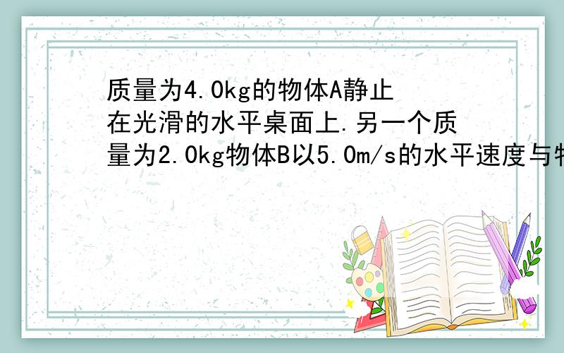 质量为4.0kg的物体A静止在光滑的水平桌面上.另一个质量为2.0kg物体B以5.0m/s的水平速度与物体A相撞,碰撞