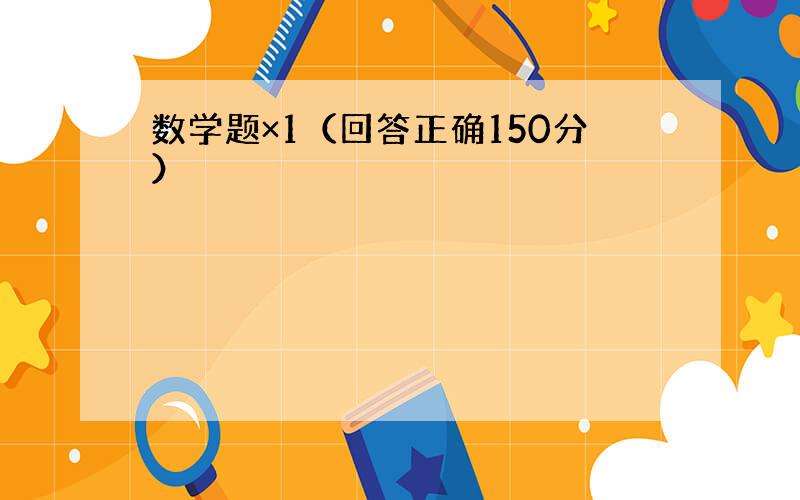 数学题×1（回答正确150分）