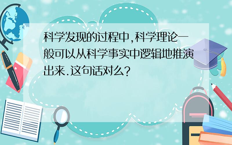 科学发现的过程中,科学理论一般可以从科学事实中逻辑地推演出来.这句话对么?