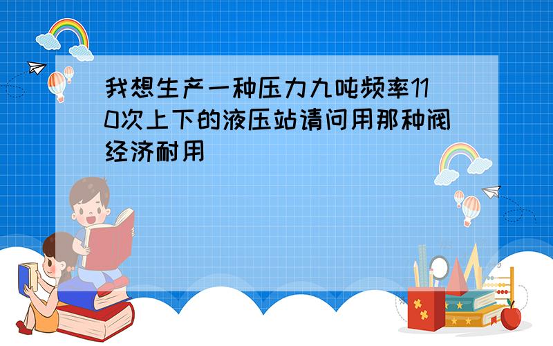 我想生产一种压力九吨频率110次上下的液压站请问用那种阀经济耐用