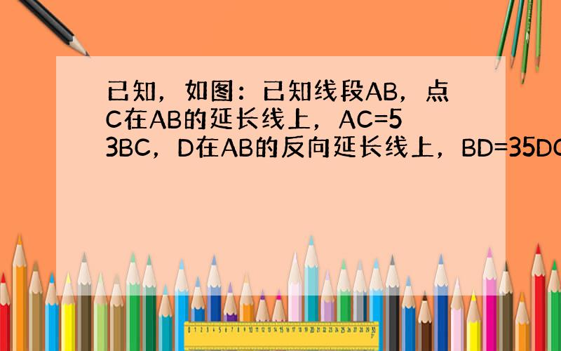 已知，如图：已知线段AB，点C在AB的延长线上，AC=53BC，D在AB的反向延长线上，BD=35DC．