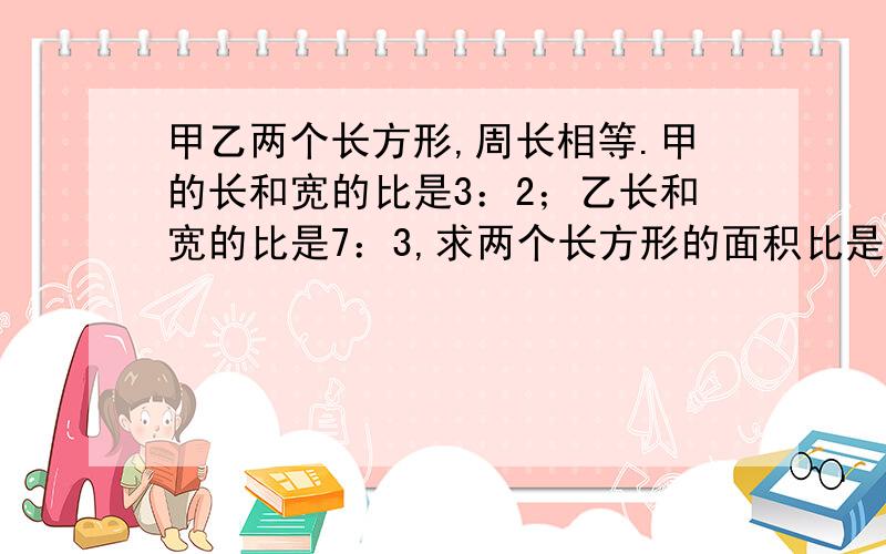 甲乙两个长方形,周长相等.甲的长和宽的比是3：2；乙长和宽的比是7：3,求两个长方形的面积比是