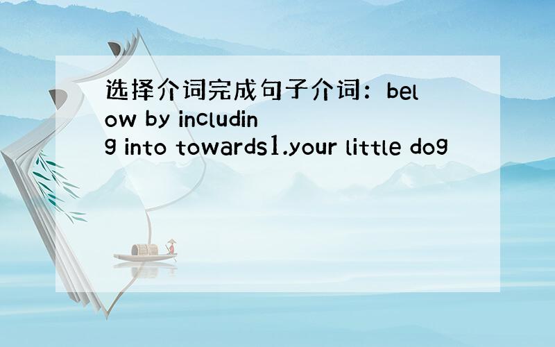 选择介词完成句子介词：below by including into towards1.your little dog