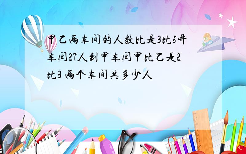 甲乙两车间的人数比是3比5异车间27人到甲车间甲比乙是2比3 两个车间共多少人