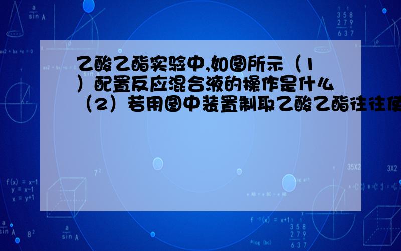 乙酸乙酯实验中,如图所示（1）配置反应混合液的操作是什么（2）若用图中装置制取乙酸乙酯往往使产率降低