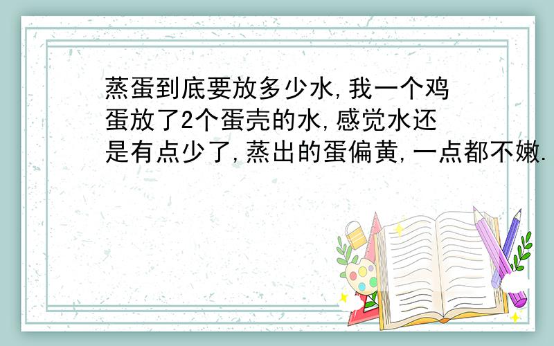 蒸蛋到底要放多少水,我一个鸡蛋放了2个蛋壳的水,感觉水还是有点少了,蒸出的蛋偏黄,一点都不嫩.