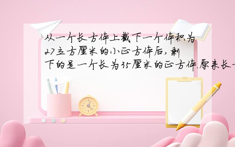 从一个长方体上截下一个体积为27立方厘米的小正方体后,剩下的是一个长为35厘米的正方体.原来长方体的