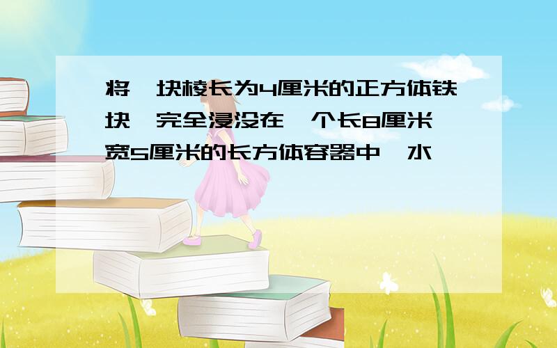 将一块棱长为4厘米的正方体铁块,完全浸没在一个长8厘米,宽5厘米的长方体容器中,水