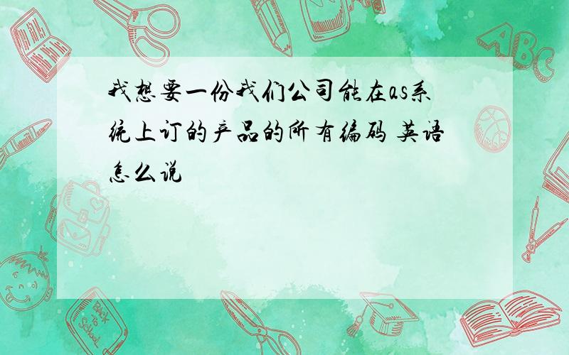 我想要一份我们公司能在as系统上订的产品的所有编码 英语怎么说