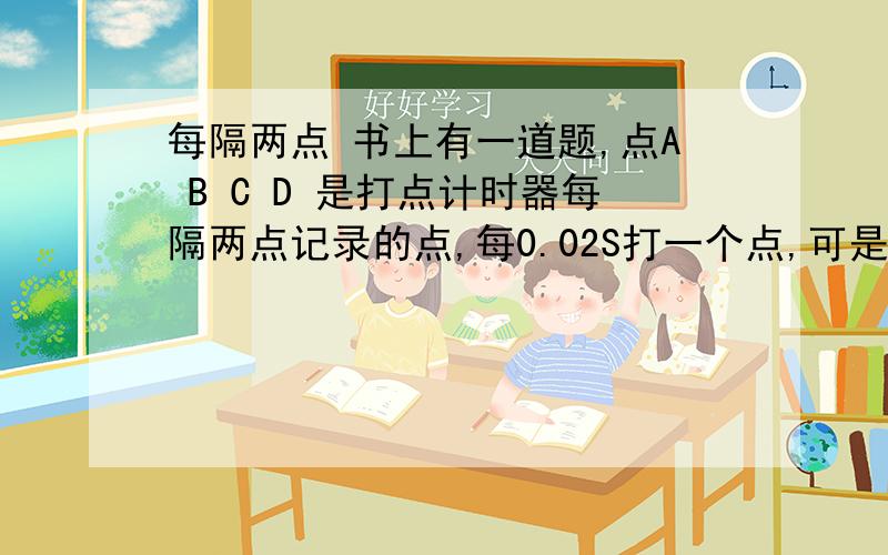 每隔两点 书上有一道题,点A B C D 是打点计时器每隔两点记录的点,每0.02S打一个点,可是算A-D时间的时候用的