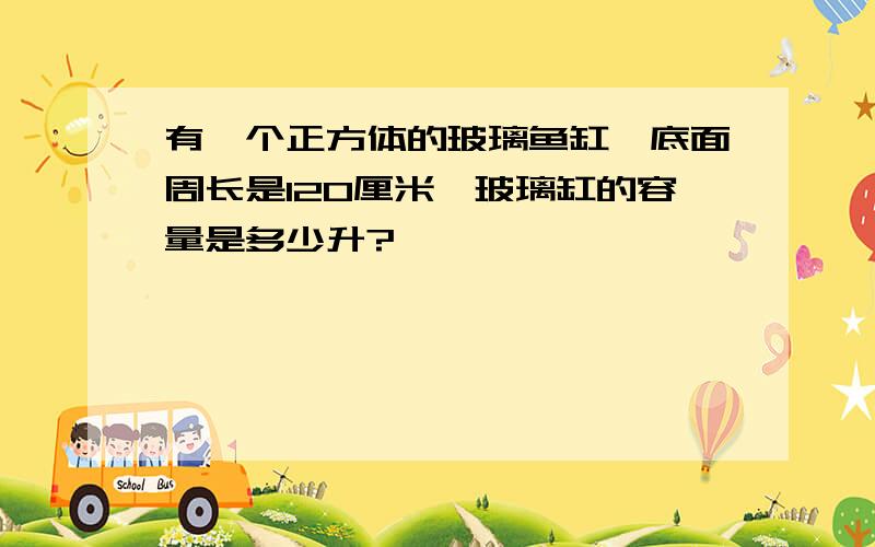 有一个正方体的玻璃鱼缸,底面周长是120厘米,玻璃缸的容量是多少升?