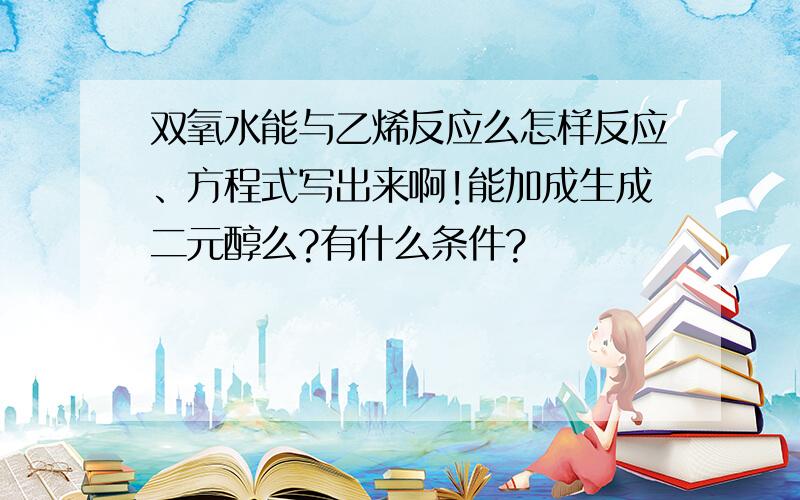 双氧水能与乙烯反应么怎样反应、方程式写出来啊!能加成生成二元醇么?有什么条件?