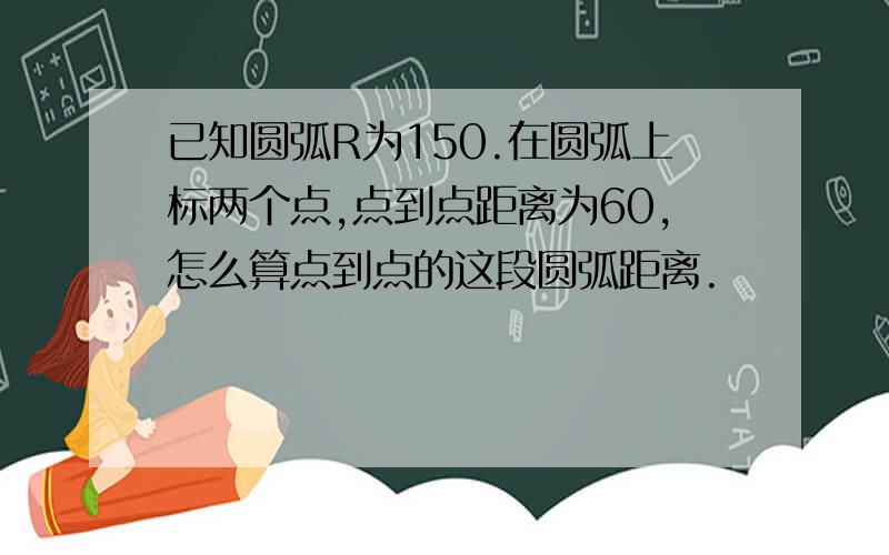 已知圆弧R为150.在圆弧上标两个点,点到点距离为60,怎么算点到点的这段圆弧距离.