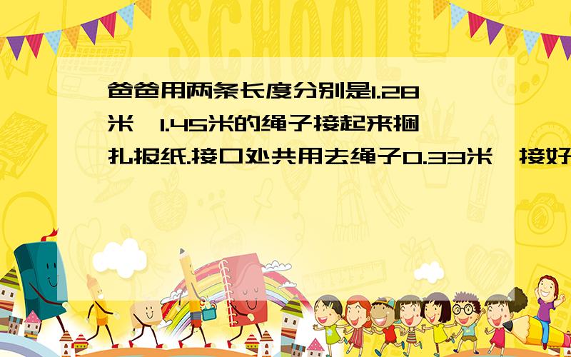 爸爸用两条长度分别是1.28米、1.45米的绳子接起来捆扎报纸.接口处共用去绳子0.33米,接好后的绳子有多长?