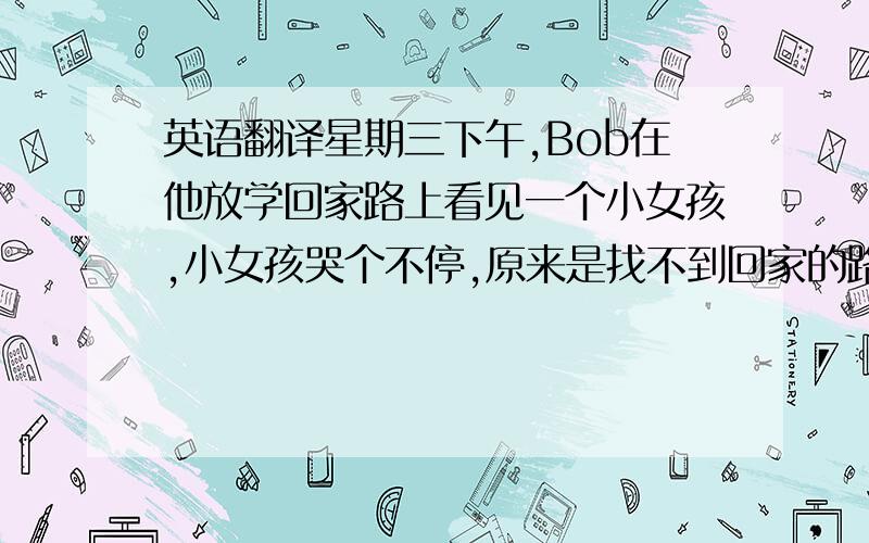 英语翻译星期三下午,Bob在他放学回家路上看见一个小女孩,小女孩哭个不停,原来是找不到回家的路了.Bob送她回家,小女孩