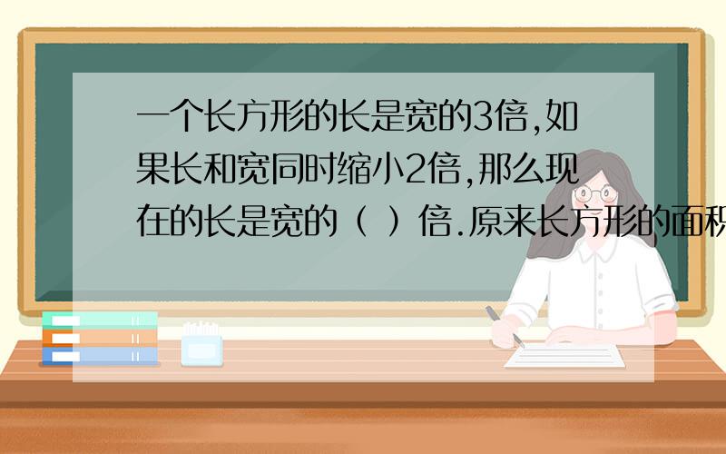 一个长方形的长是宽的3倍,如果长和宽同时缩小2倍,那么现在的长是宽的（ ）倍.原来长方形的面积