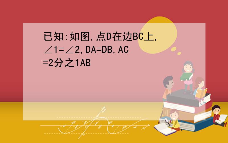 已知:如图,点D在边BC上,∠1=∠2,DA=DB,AC=2分之1AB