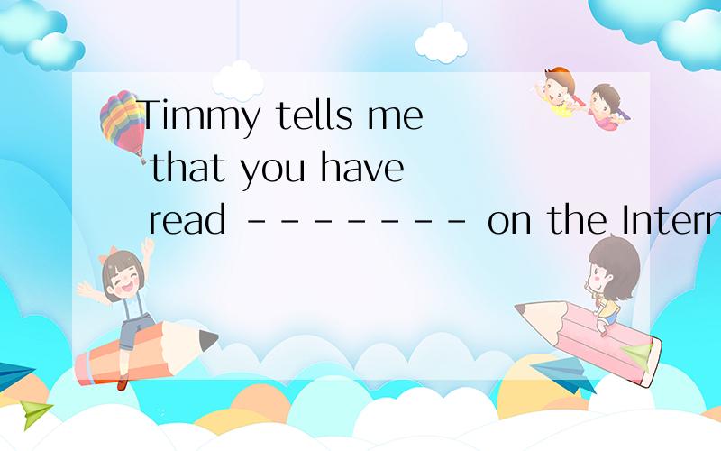 Timmy tells me that you have read ------- on the Internet.A.