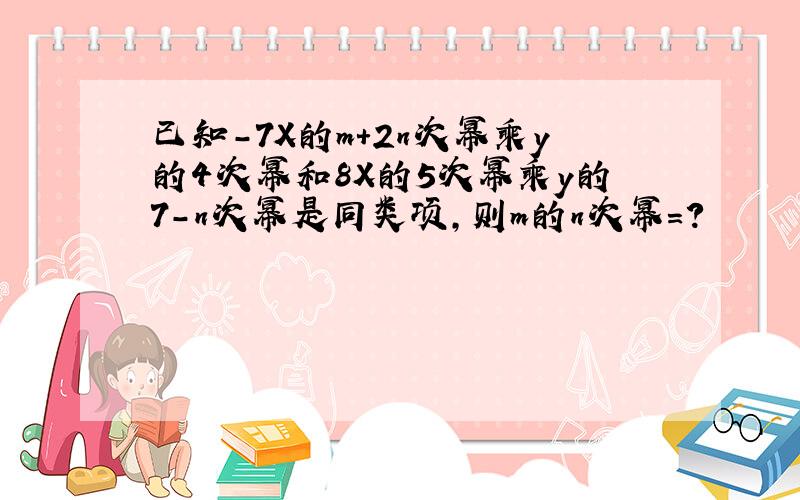 已知-7X的m+2n次幂乘y的4次幂和8X的5次幂乘y的7-n次幂是同类项,则m的n次幂=?