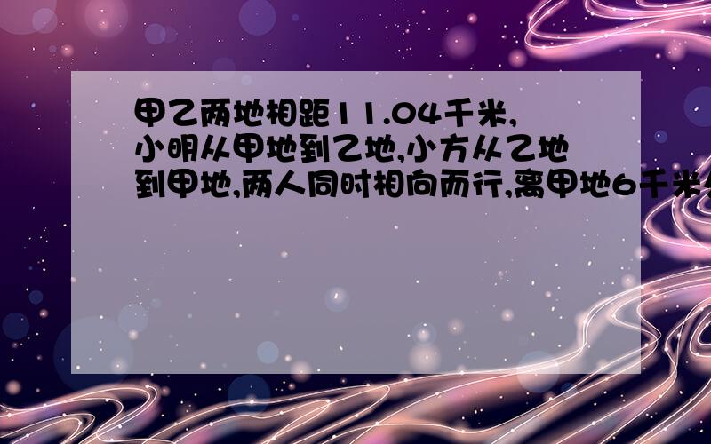 甲乙两地相距11.04千米,小明从甲地到乙地,小方从乙地到甲地,两人同时相向而行,离甲地6千米处相遇.已知小明比小方快0