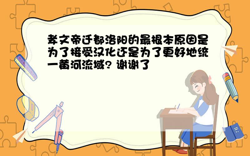 孝文帝迁都洛阳的最根本原因是为了接受汉化还是为了更好地统一黄河流域? 谢谢了