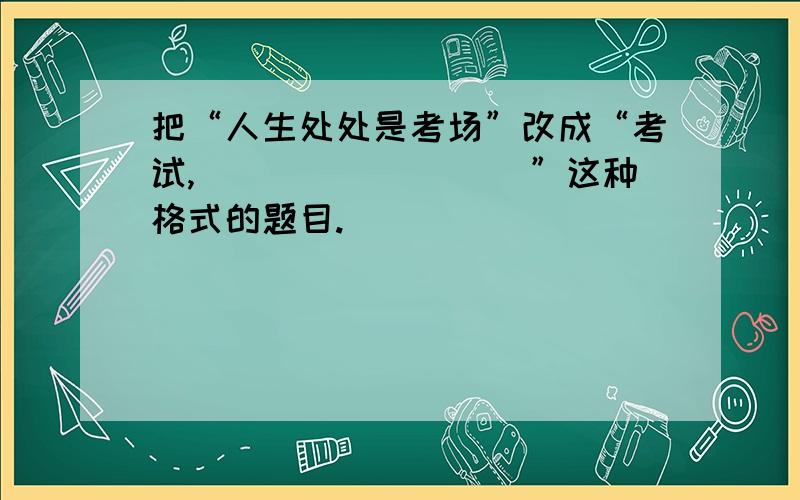 把“人生处处是考场”改成“考试,_________”这种格式的题目.