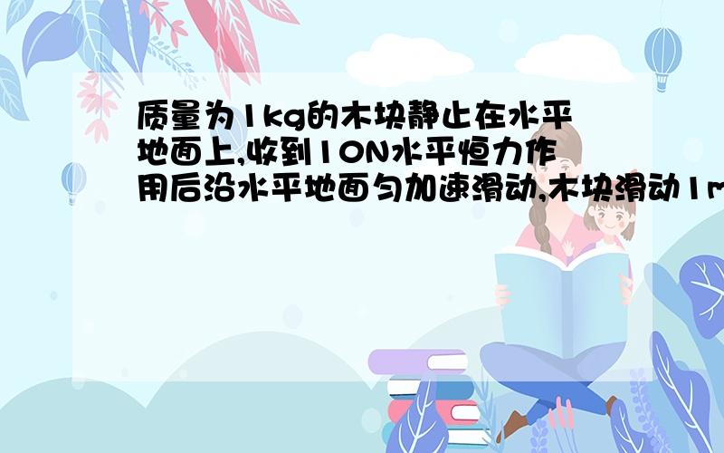 质量为1kg的木块静止在水平地面上,收到10N水平恒力作用后沿水平地面匀加速滑动,木块滑动1m距离时速度达到4m/S,此