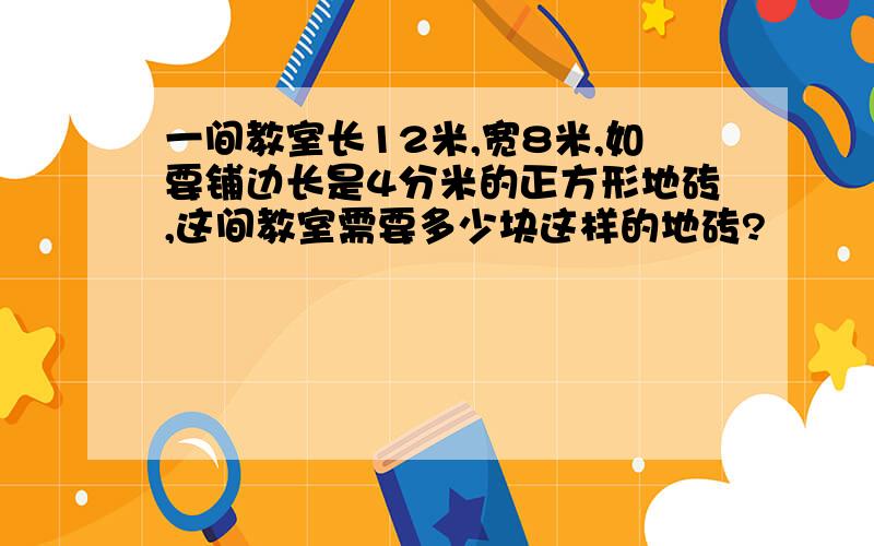 一间教室长12米,宽8米,如要铺边长是4分米的正方形地砖,这间教室需要多少块这样的地砖?