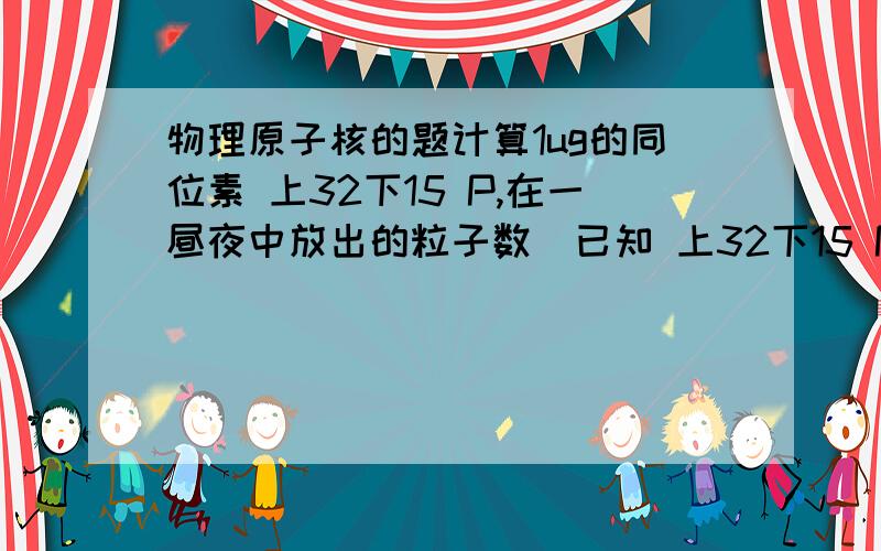 物理原子核的题计算1ug的同位素 上32下15 P,在一昼夜中放出的粒子数（已知 上32下15 P的半衰期T=14.3天