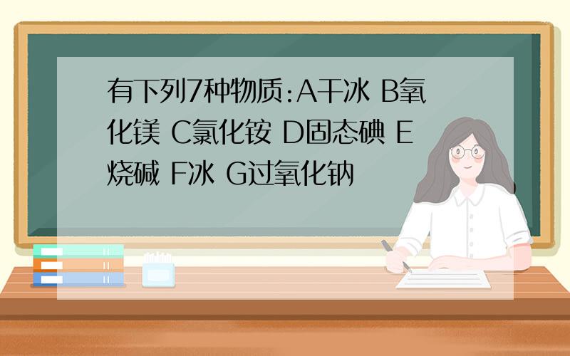 有下列7种物质:A干冰 B氧化镁 C氯化铵 D固态碘 E烧碱 F冰 G过氧化钠