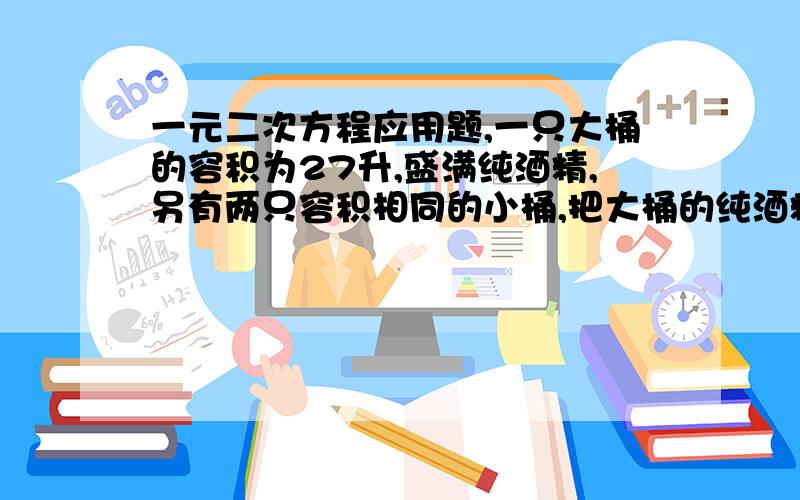 一元二次方程应用题,一只大桶的容积为27升,盛满纯酒精,另有两只容积相同的小桶,把大桶的纯酒精倒满一只小桶后,用水把大桶