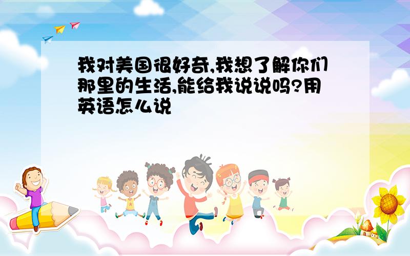 我对美国很好奇,我想了解你们那里的生活,能给我说说吗?用英语怎么说