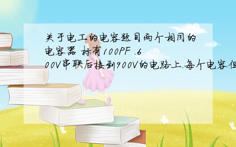 关于电工的电容题目两个相同的电容器 标有100PF .600V串联后接到900V的电路上.每个电容但多少电容量?在每个电