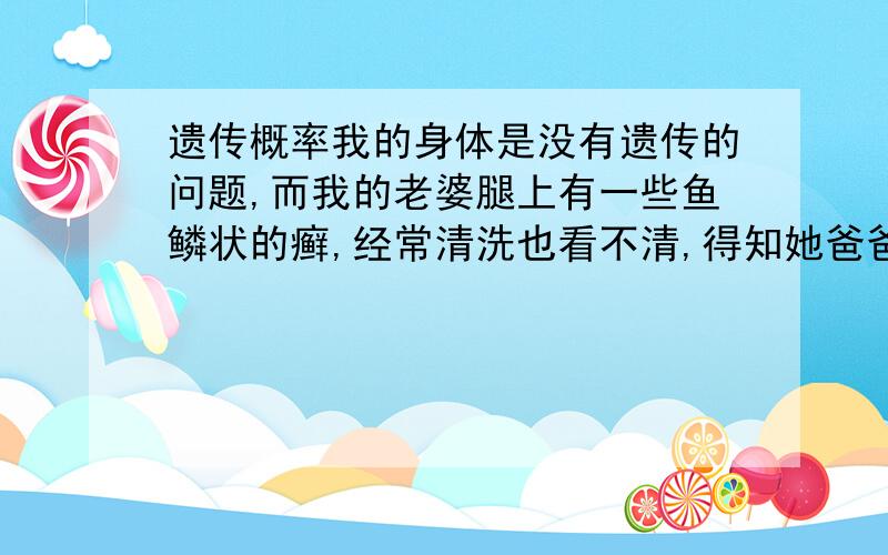 遗传概率我的身体是没有遗传的问题,而我的老婆腿上有一些鱼鳞状的癣,经常清洗也看不清,得知她爸爸腿上更明显,她妈妈正常.她