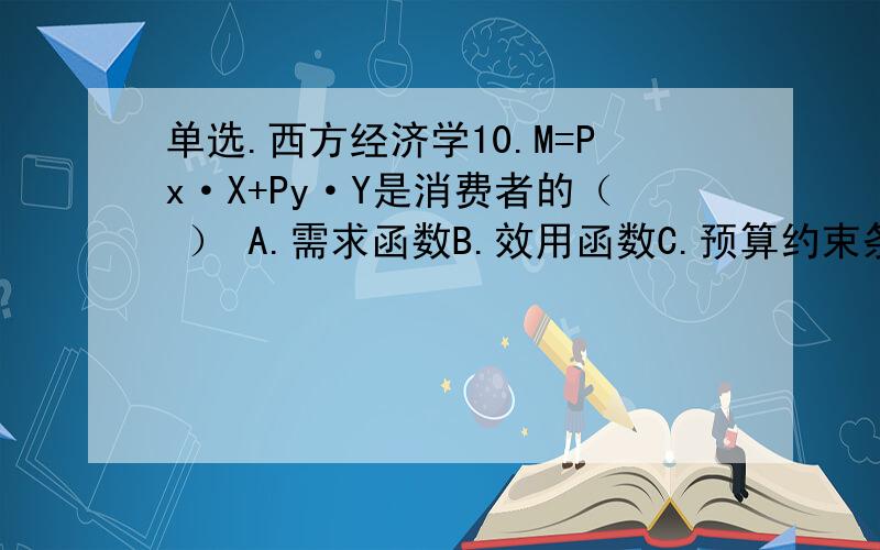 单选.西方经济学10.M=Px·X+Py·Y是消费者的（ ） A.需求函数B.效用函数C.预算约束条件方程D.不确定函数