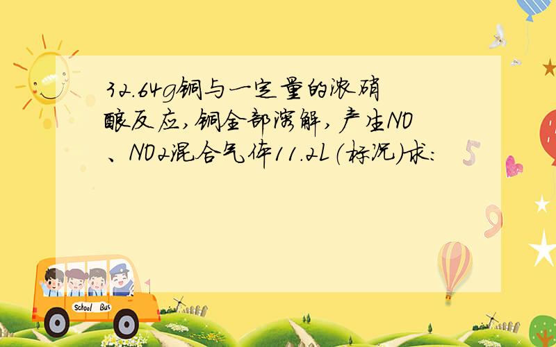 32.64g铜与一定量的浓硝酸反应,铜全部溶解,产生NO、NO2混合气体11.2L（标况）求：