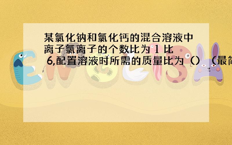 某氯化钠和氯化钙的混合溶液中离子氯离子的个数比为 1 比 6,配置溶液时所需的质量比为（）（最简整数比