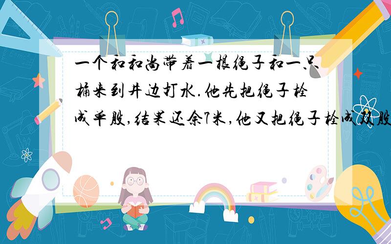 一个和和尚带着一根绳子和一只桶来到井边打水.他先把绳子栓成单股,结果还余7米,他又把绳子栓成双股,结果绳子有却7米.请问