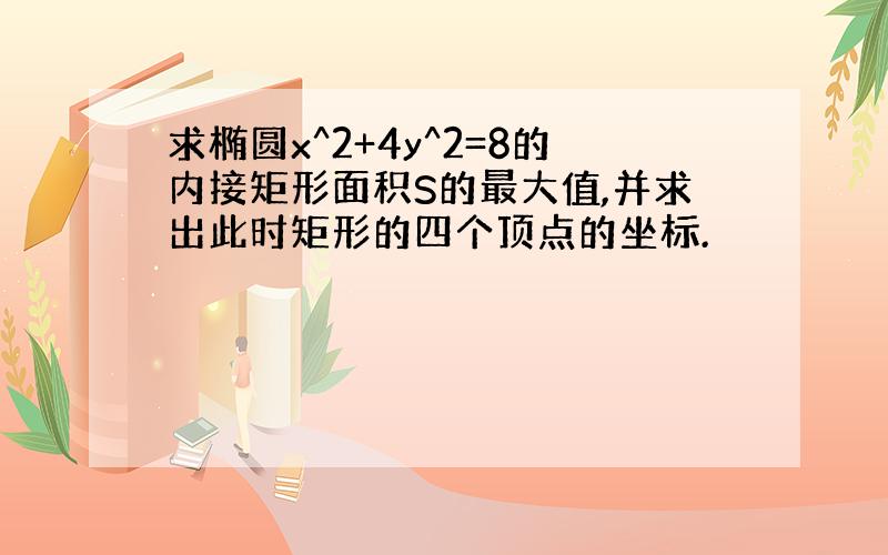 求椭圆x^2+4y^2=8的内接矩形面积S的最大值,并求出此时矩形的四个顶点的坐标.