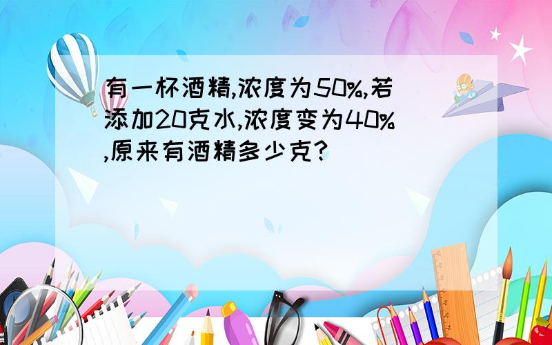 有一杯酒精,浓度为50%,若添加20克水,浓度变为40%,原来有酒精多少克?