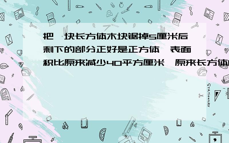 把一块长方体木块锯掉5厘米后剩下的部分正好是正方体,表面积比原来减少40平方厘米,原来长方体的体积是多