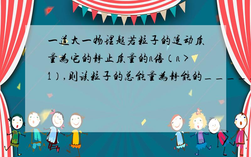 一道大一物理题若粒子的运动质量为它的静止质量的n倍（n>1）,则该粒子的总能量为静能的__________倍；动能为静能