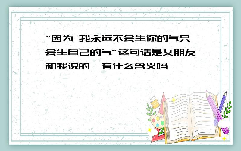 “因为 我永远不会生你的气只会生自己的气”这句话是女朋友和我说的,有什么含义吗