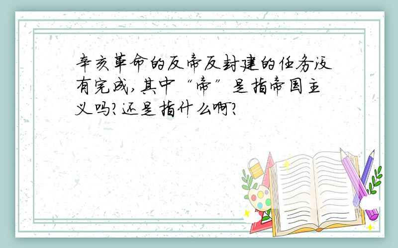 辛亥革命的反帝反封建的任务没有完成,其中“帝”是指帝国主义吗?还是指什么啊?