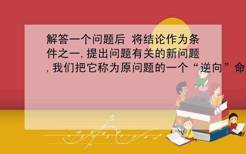 解答一个问题后 将结论作为条件之一,提出问题有关的新问题,我们把它称为原问题的一个“逆向”命题.