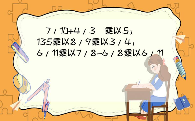 （7/10+4/3）乘以5；135乘以8/9乘以3/4；6/11乘以7/8-6/8乘以6/11